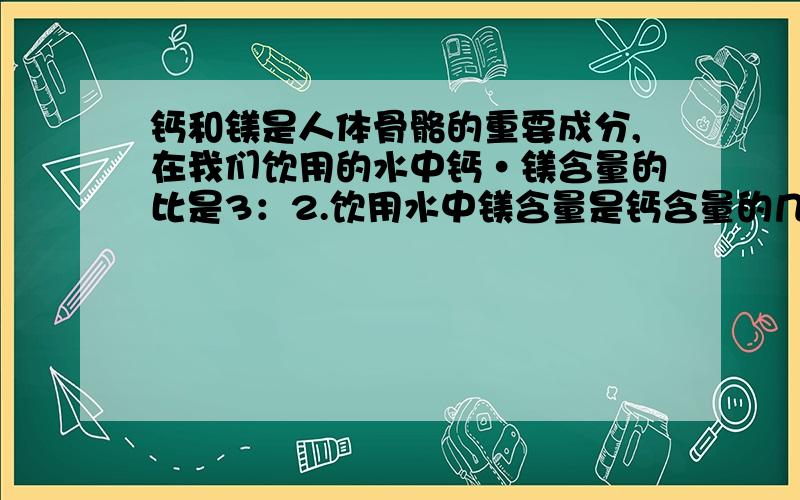 钙和镁是人体骨骼的重要成分,在我们饮用的水中钙·镁含量的比是3：2.饮用水中镁含量是钙含量的几分之几?