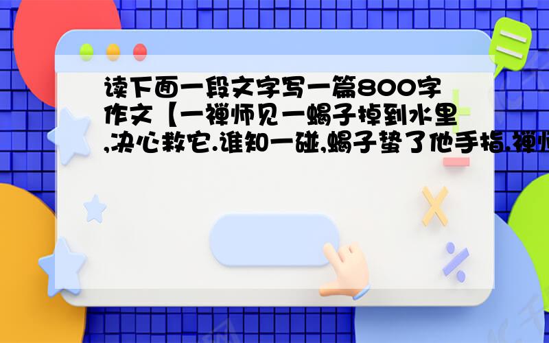 读下面一段文字写一篇800字作文【一禅师见一蝎子掉到水里,决心救它.谁知一碰,蝎子蛰了他手指.禅师无惧,再次出手,岂知又被蝎子狠狠蛰了一次.旁有一人说：它老蜇人,何必救它?禅师答：蜇