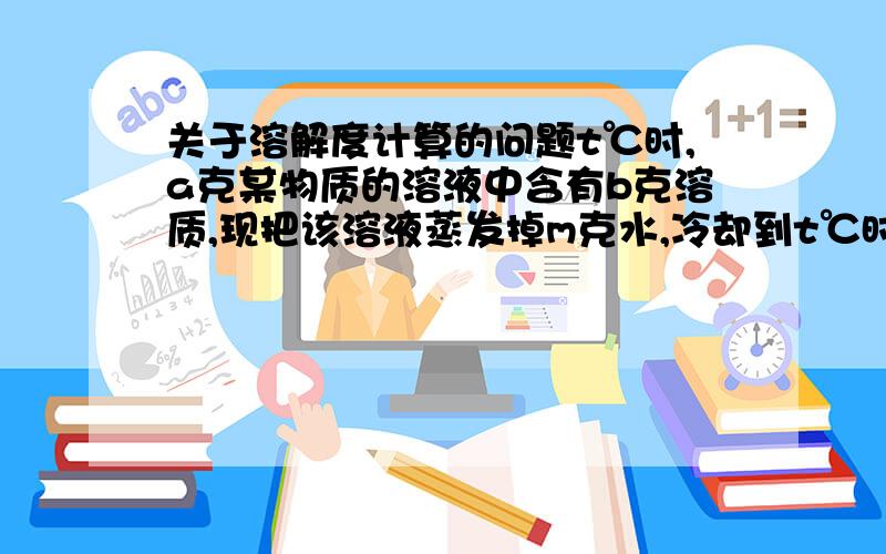 关于溶解度计算的问题t℃时,a克某物质的溶液中含有b克溶质,现把该溶液蒸发掉m克水,冷却到t℃时,析出固体n克.若再蒸发掉p克水,冷却到t℃时,析出q克晶体.（晶体中不含结晶水）,则t℃时,该