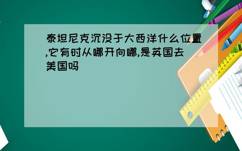 泰坦尼克沉没于大西洋什么位置,它有时从哪开向哪,是英国去美国吗