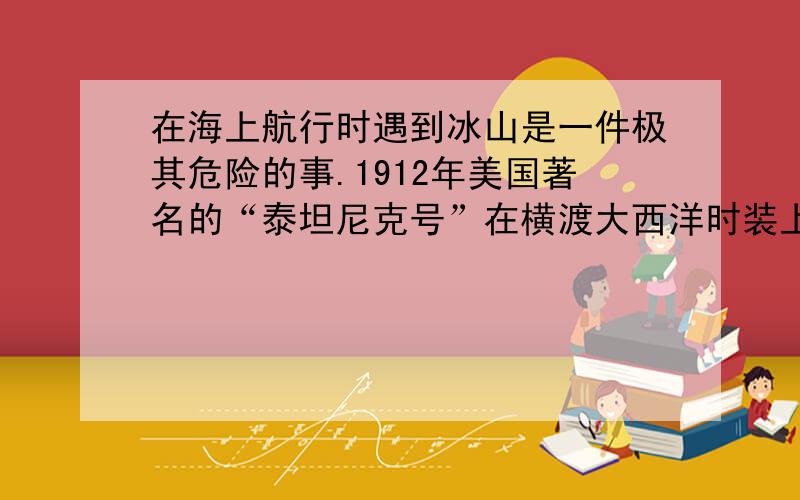 在海上航行时遇到冰山是一件极其危险的事.1912年美国著名的“泰坦尼克号”在横渡大西洋时装上了冰山..根据遇上信息 ,你可以得出什么结论 你有什么联想 你可以提出什么问题..