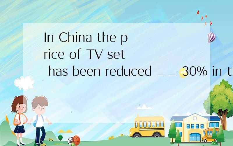 In China the price of TV set has been reduced __ 30% in the last three years.A on B by给个理由