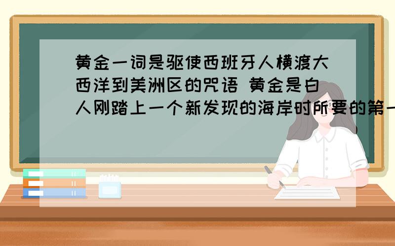 黄金一词是驱使西班牙人横渡大西洋到美洲区的咒语 黄金是白人刚踏上一个新发现的海岸时所要的第一件东西上述是欧洲殖民者这对哪个地区的疯狂掠夺?