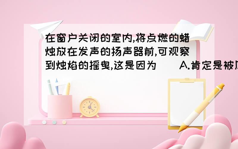 在窗户关闭的室内,将点燃的蜡烛放在发声的扬声器前,可观察到烛焰的摇曳,这是因为（）A.肯定是被风吹动B.扬声器的纸盒振动,带动空气振动C.人的一种感觉D.其作用原理