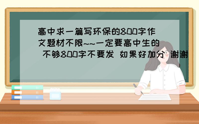 高中求一篇写环保的800字作文题材不限~~一定要高中生的 不够800字不要发 如果好加分 谢谢