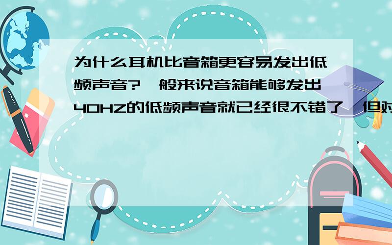 为什么耳机比音箱更容易发出低频声音?一般来说音箱能够发出40HZ的低频声音就已经很不错了,但对于耳机来说却能够轻易发出20HZ甚至更低频率的声音,音箱想要达到这个效果成本就必须高出