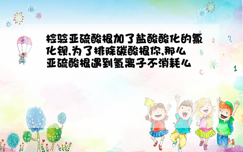 检验亚硫酸根加了盐酸酸化的氯化钡,为了排除碳酸根你,那么亚硫酸根遇到氢离子不消耗么