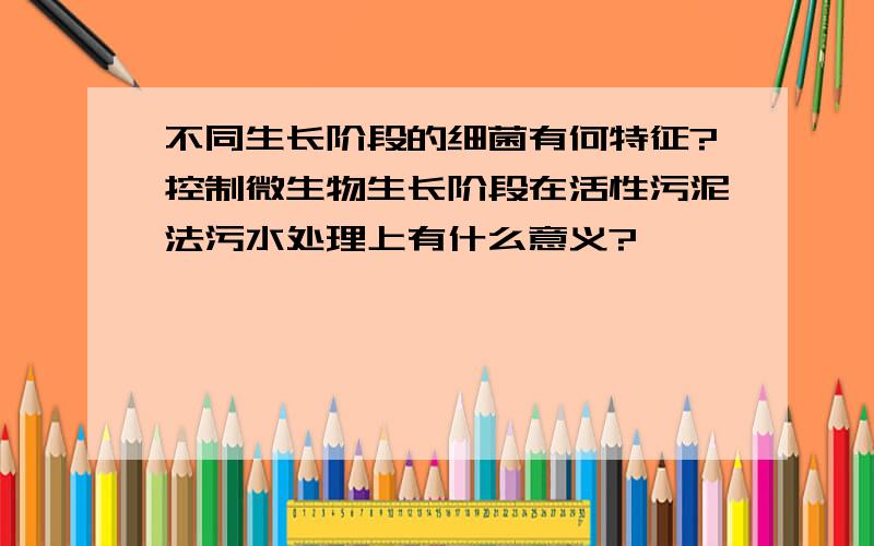 不同生长阶段的细菌有何特征?控制微生物生长阶段在活性污泥法污水处理上有什么意义?