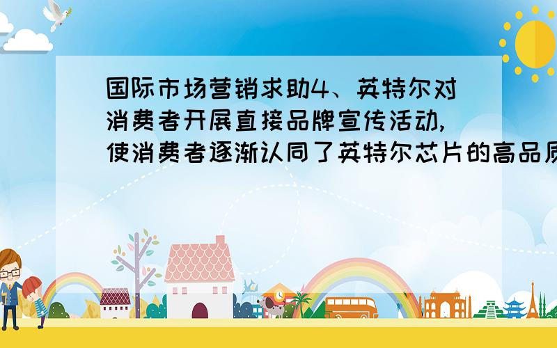 国际市场营销求助4、英特尔对消费者开展直接品牌宣传活动,使消费者逐渐认同了英特尔芯片的高品质特征,这属于（）策略A、品牌延伸 B、合作品牌 C、多品牌 D、产品线扩展5、柯达公司的