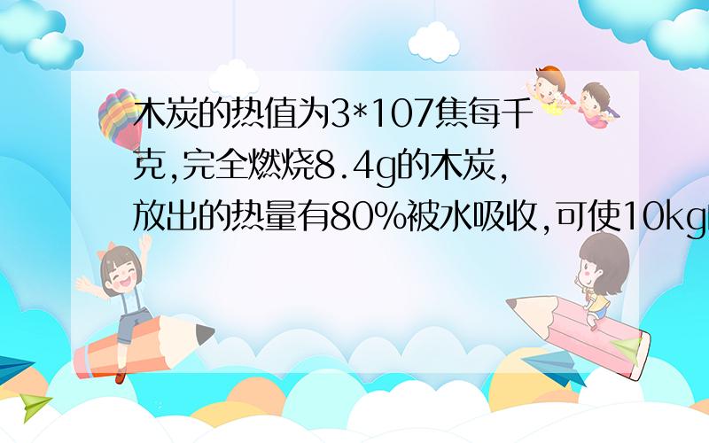 木炭的热值为3*107焦每千克,完全燃烧8.4g的木炭,放出的热量有80%被水吸收,可使10kg的水温度升高多少℃2.汽油机转速2000转每分钟，两分内做功多少次，有几个工作循环，活塞往复运动几次，若