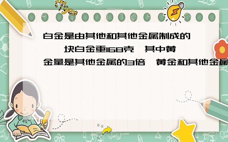 白金是由其他和其他金属制成的,一块白金重168克,其中黄金量是其他金属的3倍,黄金和其他金属各有多少克?数奥题