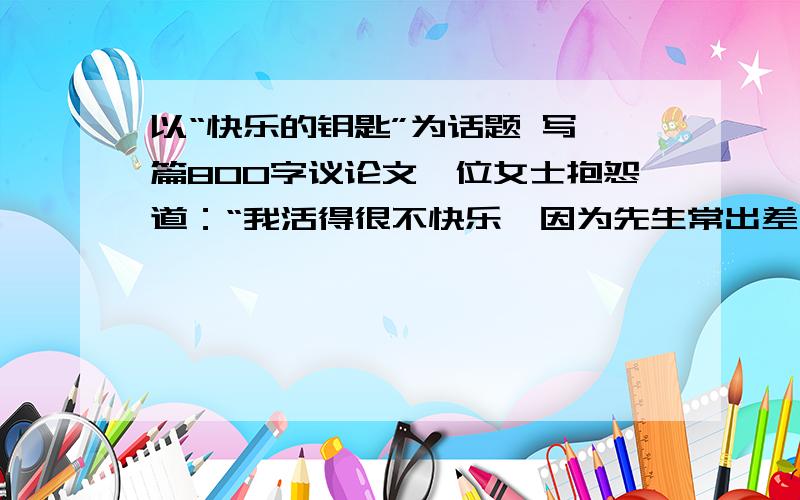 以“快乐的钥匙”为话题 写一篇800字议论文一位女士抱怨道：“我活得很不快乐,因为先生常出差不在家.”她把快乐的钥匙放在先生手里.一位妈妈说：“我的孩子不听话,叫我很生气!”她把