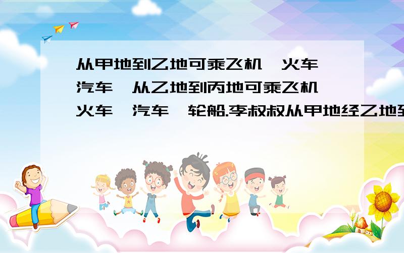 从甲地到乙地可乘飞机、火车、汽车,从乙地到丙地可乘飞机、火车、汽车、轮船.李叔叔从甲地经乙地到丙地,可以有多少种不同的走法?【一一列出来】