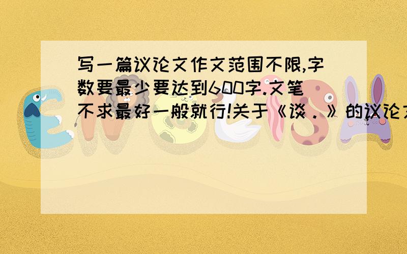 写一篇议论文作文范围不限,字数要最少要达到600字.文笔不求最好一般就行!关于《谈。》的议论文