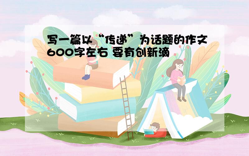 写一篇以“传递”为话题的作文600字左右 要有创新滴