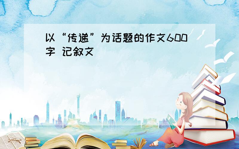 以“传递”为话题的作文600字 记叙文