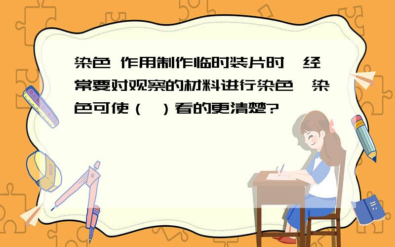 染色 作用制作临时装片时,经常要对观察的材料进行染色,染色可使（ ）看的更清楚?