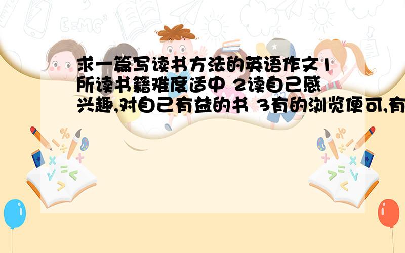 求一篇写读书方法的英语作文1所读书籍难度适中 2读自己感兴趣,对自己有益的书 3有的浏览便可,有的需细读 4你的方法…… 100词左右