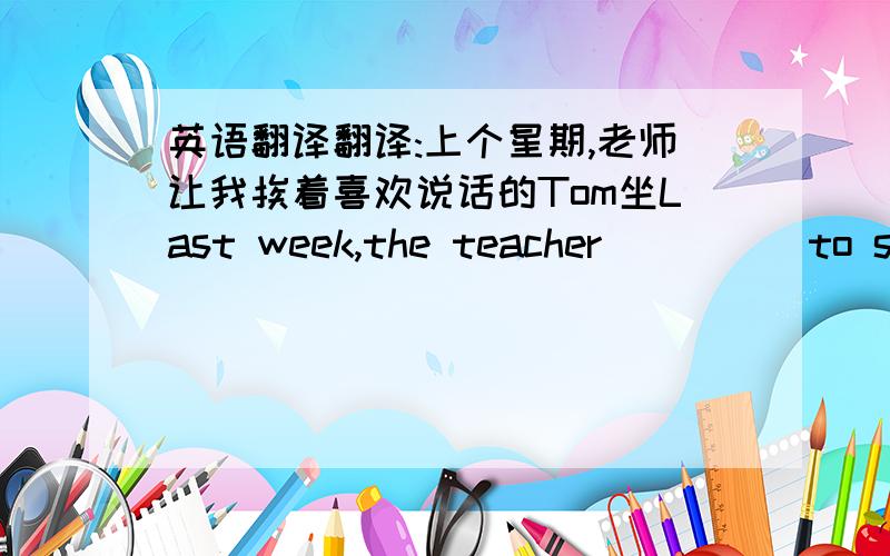 英语翻译翻译:上个星期,老师让我挨着喜欢说话的Tom坐Last week,the teacher ()() to sit () () Tom () () talking