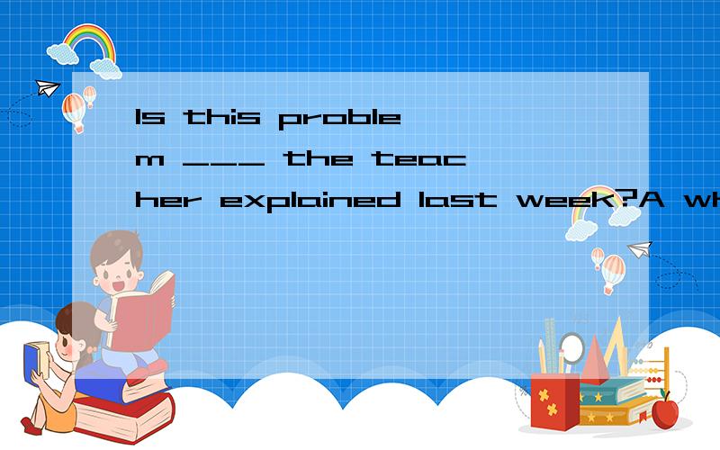 Is this problem ___ the teacher explained last week?A whichB thatC the oneD one我选B老师打错！谁能讲的清楚点。我语法不好