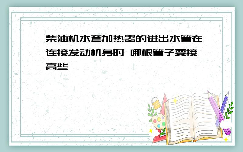 柴油机水套加热器的进出水管在连接发动机身时 哪根管子要接高些