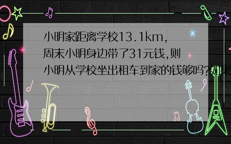 小明家距离学校13.1km,周末小明身边带了31元钱,则小明从学校坐出租车到家的钱够吗?如果够,剩多少钱?如果不够,他至少要先走多少公里路?