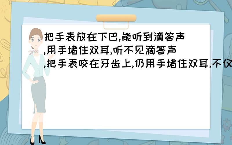 把手表放在下巴,能听到滴答声,用手堵住双耳,听不见滴答声,把手表咬在牙齿上,仍用手堵住双耳,不仅会