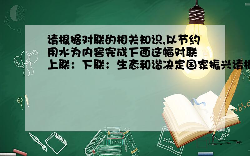 请根据对联的相关知识,以节约用水为内容完成下面这幅对联 上联：下联：生态和谐决定国家振兴请根据对联的相关知识,以节约用水为内容完成下面这幅对联上联：下联：生态和谐决定国家