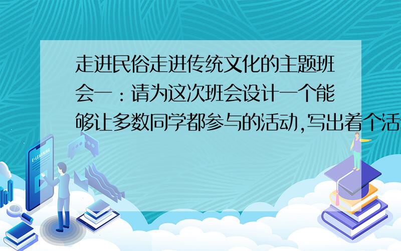 走进民俗走进传统文化的主题班会一：请为这次班会设计一个能够让多数同学都参与的活动,写出着个活动的基本思路.活动内容：基本思路：二：布置会场的时候,同学们想用一种富有传统文