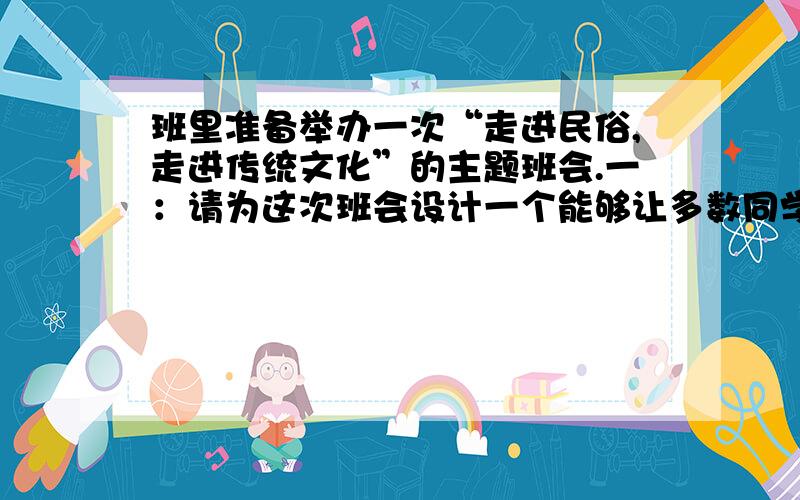 班里准备举办一次“走进民俗,走进传统文化”的主题班会.一：请为这次班会设计一个能够让多数同学都参与的活动,写出着个活动的基本思路.活动内容：基本思路：二：布置会场的时候,同