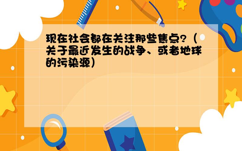 现在社会都在关注那些焦点?（关于最近发生的战争、或者地球的污染源）