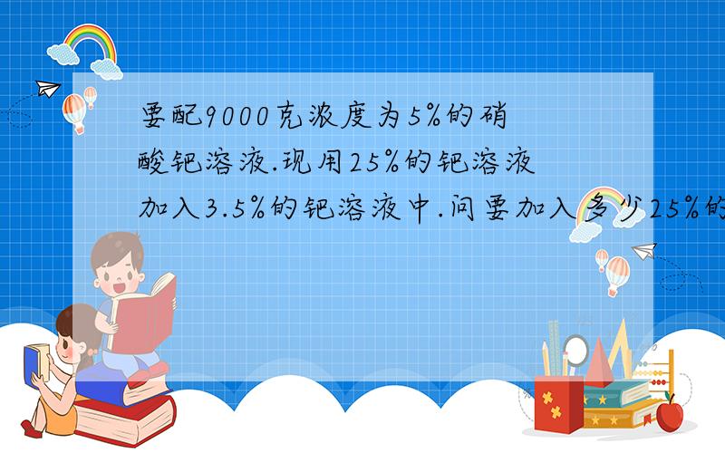 要配9000克浓度为5%的硝酸钯溶液.现用25%的钯溶液加入3.5%的钯溶液中.问要加入多少25%的钯溶液?希望能快速给个正确答案