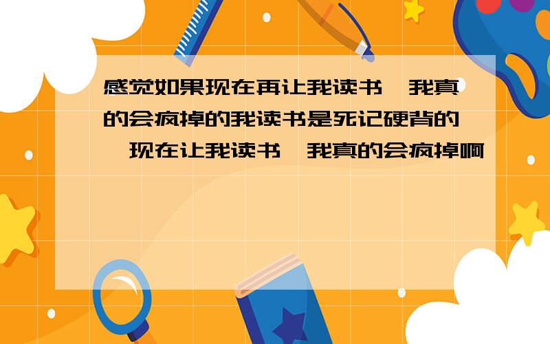 感觉如果现在再让我读书,我真的会疯掉的我读书是死记硬背的,现在让我读书,我真的会疯掉啊