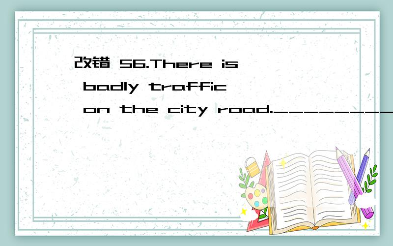 改错 56.There is badly traffic on the city road._________________改错（划出并在横线上订正）56.There is badly traffic on the city road._______ 57.I wonder where is Simon hiding in the Amusement._________________ 58.Which city do you wan