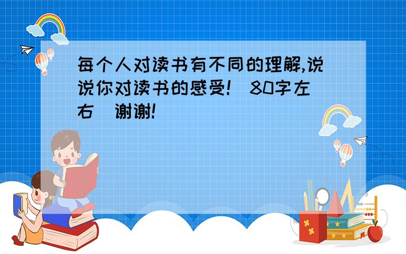 每个人对读书有不同的理解,说说你对读书的感受!（80字左右）谢谢!