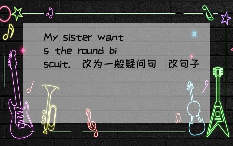 My sister wants the round biscuit.(改为一般疑问句)改句子．