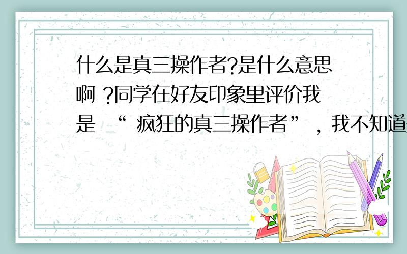 什么是真三操作者?是什么意思啊 ?同学在好友印象里评价我是  “ 疯狂的真三操作者” , 我不知道是什么意思,知道的大侠们指教下我不知道真三是什么东西