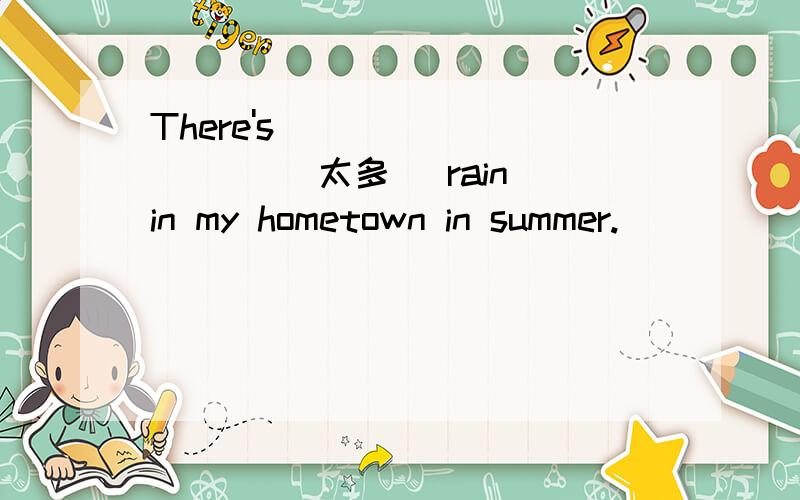 There's ____ ____ (太多) rain in my hometown in summer.