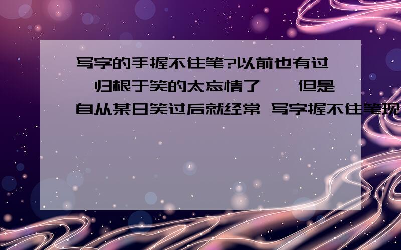 写字的手握不住笔?以前也有过,归根于笑的太忘情了……但是自从某日笑过后就经常 写字握不住笔现在不笑也经常握不住 好郁闷啊 我还要记笔记很耽误事的……求缓解办法……