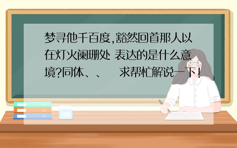 梦寻他千百度,豁然回首那人以在灯火阑珊处 表达的是什么意境?同体、、   求帮忙解说一下!