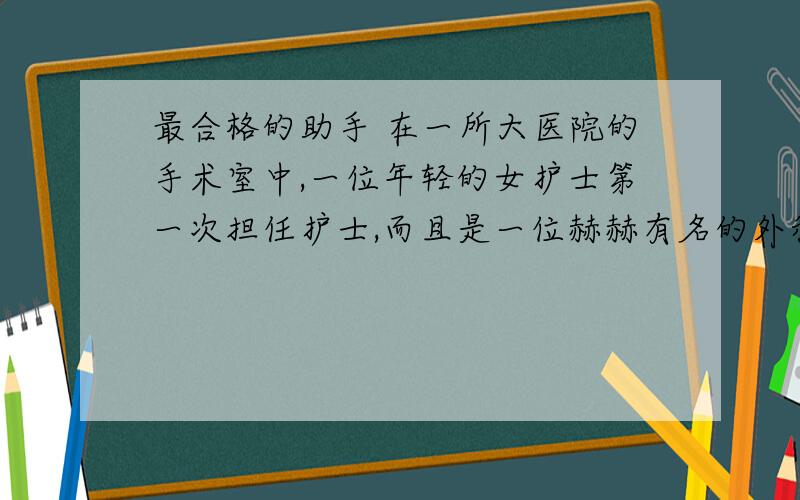 最合格的助手 在一所大医院的手术室中,一位年轻的女护士第一次担任护士,而且是一位赫赫有名的外科专家的助手.复杂艰苦的手术从清晨进行到黄昏,眼看患者的伤口即将缝合,女护士突然严