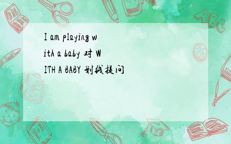 I am playing with a baby 对 WITH A BABY 划线提问