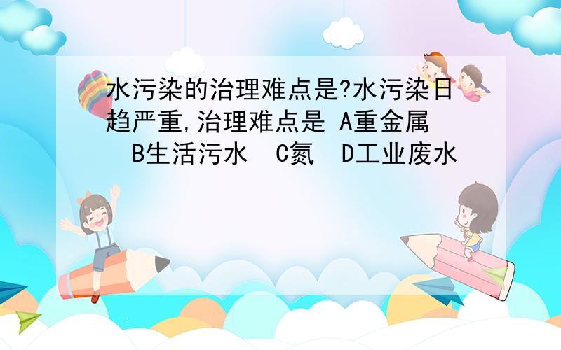 水污染的治理难点是?水污染日趋严重,治理难点是 A重金属  B生活污水  C氮  D工业废水