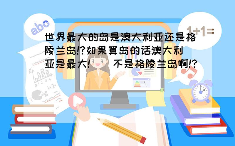 世界最大的岛是澳大利亚还是格陵兰岛!?如果算岛的话澳大利亚是最大!    不是格陵兰岛啊!?