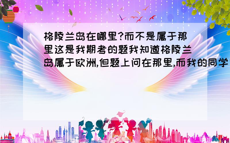 格陵兰岛在哪里?而不是属于那里这是我期考的题我知道格陵兰岛属于欧洲,但题上问在那里,而我的同学有的说在欧洲,有的说在北美洲.