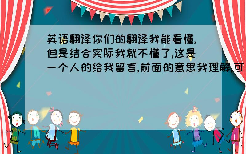 英语翻译你们的翻译我能看懂,但是结合实际我就不懂了,这是一个人的给我留言,前面的意思我理解,可后面 