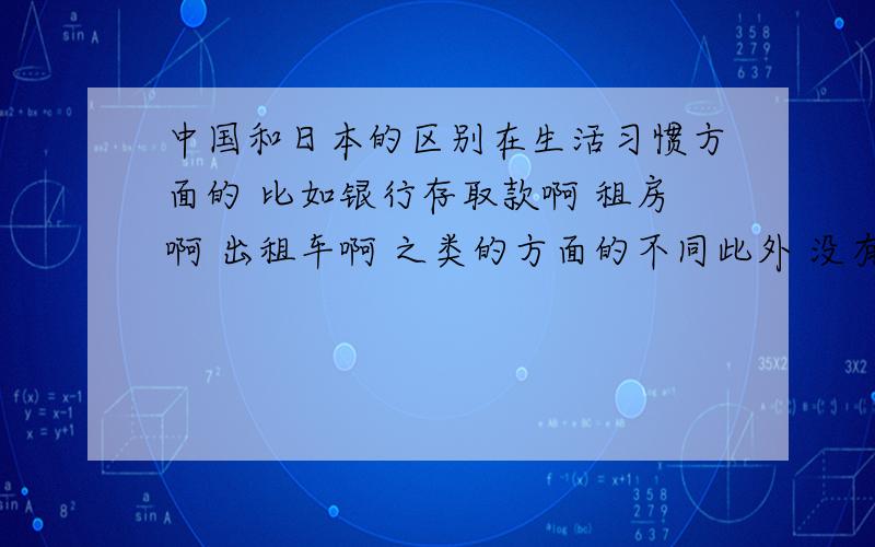 中国和日本的区别在生活习惯方面的 比如银行存取款啊 租房啊 出租车啊 之类的方面的不同此外 没有其他的了么 0.0 我和别人一起负责这块 我写的这些都是人家举出来的 我自己想到一个 但