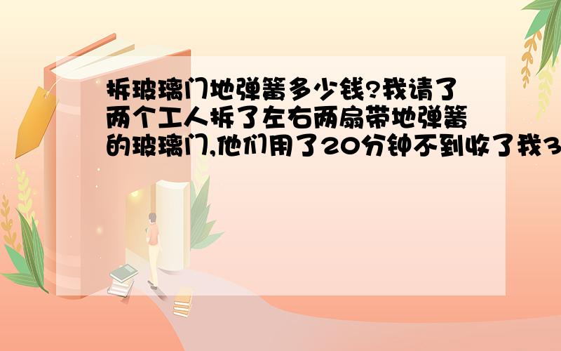 拆玻璃门地弹簧多少钱?我请了两个工人拆了左右两扇带地弹簧的玻璃门,他们用了20分钟不到收了我300元,想请教一下这个价格在四川合不合理?