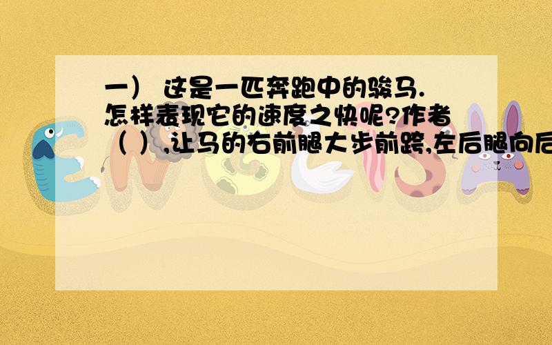 一） 这是一匹奔跑中的骏马.怎样表现它的速度之快呢?作者（ ）,让马的右前腿大步前跨,左后腿向后平伸