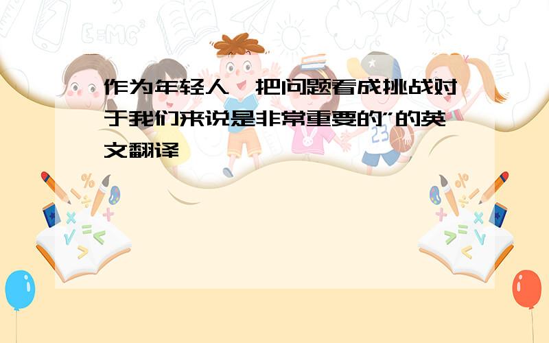 作为年轻人,把问题看成挑战对于我们来说是非常重要的”的英文翻译